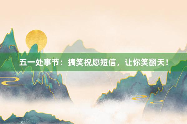 五一处事节：搞笑祝愿短信，让你笑翻天！